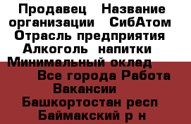 Продавец › Название организации ­ СибАтом › Отрасль предприятия ­ Алкоголь, напитки › Минимальный оклад ­ 16 000 - Все города Работа » Вакансии   . Башкортостан респ.,Баймакский р-н